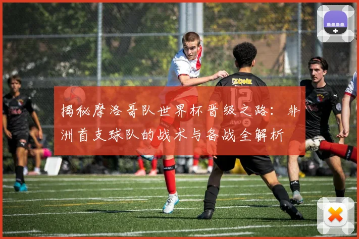 揭秘摩洛哥队世界杯晋级之路：非洲首支球队的战术与备战全解析