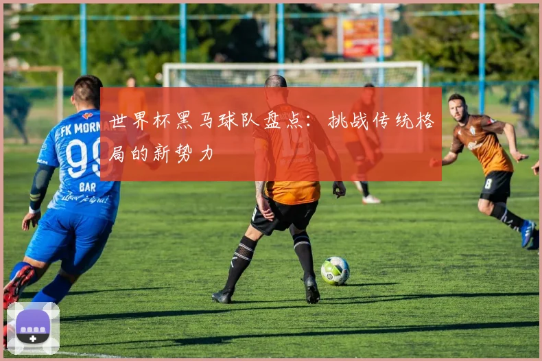 世界杯黑马球队盘点:挑战传统格局的新势力