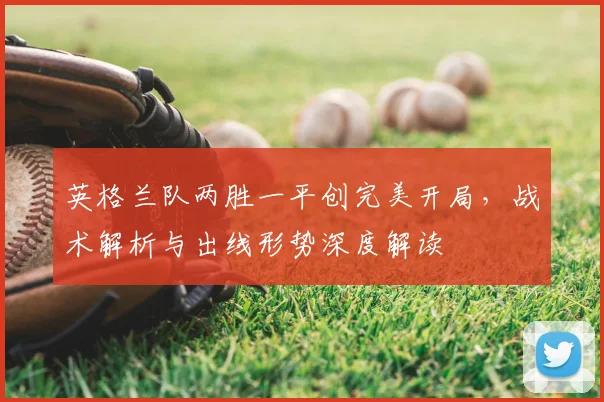 英格兰队两胜一平创完美开局，战术解析与出线形势深度解读
