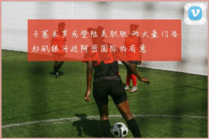 卡塞米罗或登陆美职联 两大豪门洛杉矶银河迈阿密国际均有意