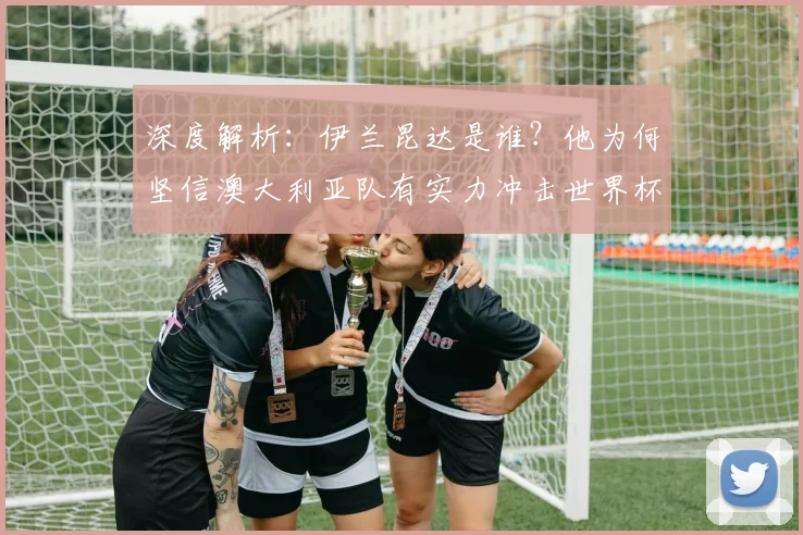 深度解析：伊兰昆达是谁？他为何坚信澳大利亚队有实力冲击世界杯冠军？