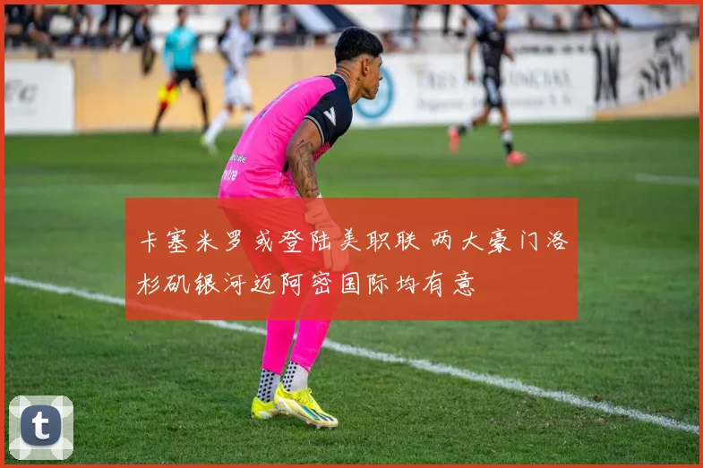卡塞米罗或登陆美职联 两大豪门洛杉矶银河迈阿密国际均有意